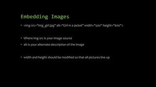 Embedding Images
• <img src="img_girl.jpg" alt="Girl in a jacket" width="500" height="600">
• Where img src is your image source
• alt is your alternate description of the image
• width and height should be modified so that all pictures line up
 