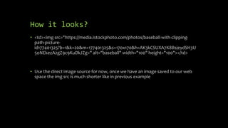How it looks?
• <td><img src="https://media.istockphoto.com/photos/baseball-with-clipping-
path-picture-
id177401325?b=1&k=20&m=177401325&s=170x170&h=AK3kCSUXA7K8BsjeydSH3U
5oNEkezA2gZ9c9KuDkJZg=" alt="baseball" width="100" height="100"></td>
• Use the direct image source for now, once we have an image saved to our web
space the img src is much shorter like in previous example
 