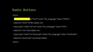 Radio Buttons
<form>
<input type="radio" id="html" name="fav_language" value="HTML">
<label for="html">HTML</label><br>
<input type="radio" id="css" name="fav_language" value="CSS">
<label for="css">CSS</label><br>
<input type="radio" id="javascript" name="fav_language" value="JavaScript">
<label for="javascript">JavaScript</label>
</form>
 
