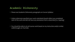 Academic Dishonesty
• Please see Academic Dishonesty paragraphs on Course Syllabus
• Unless otherwise specified your work submitted should reflect you completed
100% of the work and did not have any assistance from a classmate [i.e. copying]
• You should be able to do all course work based on my instruction and/or similar
walkthroughs on YouTube
 
