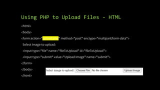 Using PHP to Upload Files - HTML
<html>
<body>
<form action="upload.php" method="post" enctype="multipart/form-data">
Select image to upload:
<input type="file" name="fileToUpload" id="fileToUpload">
<input type="submit" value="Upload Image" name="submit">
</form>
</body>
</html>
 