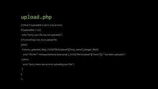 upload.php
// Check if $uploadOk is set to 0 by an error
if ($uploadOk == 0) {
echo "Sorry, your file was not uploaded.";
// if everything is ok, try to upload file
} else {
if (move_uploaded_file($_FILES["fileToUpload"]["tmp_name"], $target_file)) {
echo "The file ". htmlspecialchars( basename( $_FILES["fileToUpload"]["name"])). " has been uploaded.";
} else {
echo "Sorry, there was an error uploading your file.";
}
}
?>
 