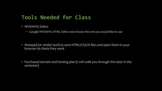 Tools Needed for Class
• WYSIWYG Editor
• Google WYSIWYG HTML Editor and choose the one you would like to use
• Notepad (or similar tool) to save HTML/CSS/JS files and open them in your
browser to check they work
• Purchased domain and hosting plan (I will walk you through this later in the
semester)
 