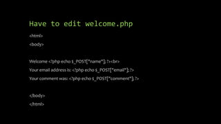 Have to edit welcome.php
<html>
<body>
Welcome <?php echo $_POST["name"]; ?><br>
Your email address is: <?php echo $_POST["email"]; ?>
Your comment was: <?php echo $_POST["comment"]; ?>
</body>
</html>
 