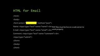 HTML for Email
<html>
<body>
<form action=“mailtest.php" method="post">
Name: <input type="text" name="name"><br>
E-mail: <input type="text" name="email"><br>
Comment: <input type="text" name="comment"><br>
<input type="submit">
</form>
</body>
</html>
PHP files must be live on a web server to
work properly
 