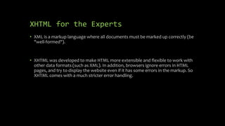 XHTML for the Experts
• XML is a markup language where all documents must be marked up correctly (be
"well-formed").
• XHTML was developed to make HTML more extensible and flexible to work with
other data formats (such as XML). In addition, browsers ignore errors in HTML
pages, and try to display the website even if it has some errors in the markup. So
XHTML comes with a much stricter error handling.
 