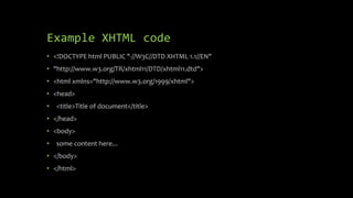 Example XHTML code
• <!DOCTYPE html PUBLIC "-//W3C//DTD XHTML 1.1//EN"
• "http://www.w3.org/TR/xhtml11/DTD/xhtml11.dtd">
• <html xmlns="http://www.w3.org/1999/xhtml">
• <head>
• <title>Title of document</title>
• </head>
• <body>
• some content here...
• </body>
• </html>
 