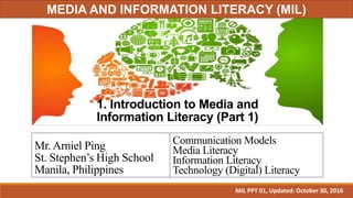 1. Introduction to Media and
Information Literacy (Part 1)
Mr. Arniel Ping
St. Stephen’s High School
Manila, Philippines
Communication Models
Media Literacy
Information Literacy
Technology (Digital) Literacy
MIL PPT 01, Updated: October 30, 2016
MEDIA AND INFORMATION LITERACY (MIL)
 