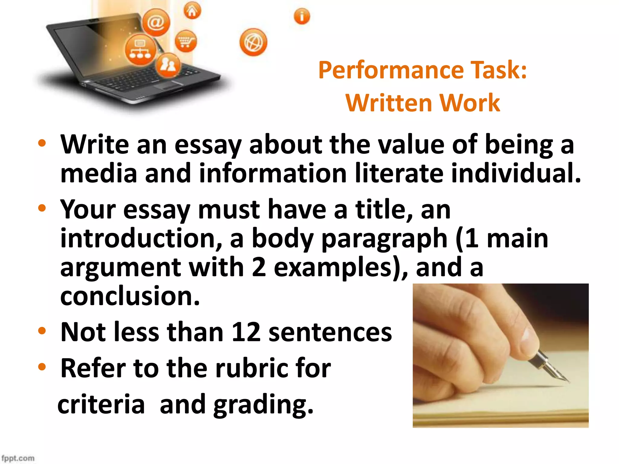 • Write an essay about the value of being a
media and information literate individual.
• Your essay must have a title, an
introduction, a body paragraph (1 main
argument with 2 examples), and a
conclusion.
• Not less than 12 sentences
• Refer to the rubric for
criteria and grading.
Performance Task:
Written Work
 