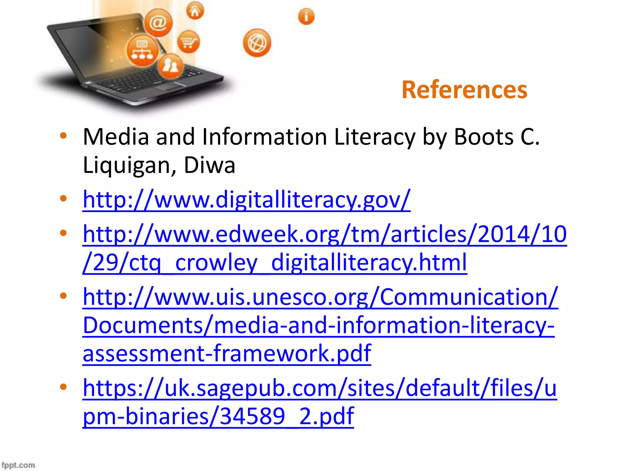 References
• Media and Information Literacy by Boots C.
Liquigan, Diwa
• http://www.digitalliteracy.gov/
• http://www.edweek.org/tm/articles/2014/10
/29/ctq_crowley_digitalliteracy.html
• http://www.uis.unesco.org/Communication/
Documents/media-and-information-literacy-
assessment-framework.pdf
• https://uk.sagepub.com/sites/default/files/u
pm-binaries/34589_2.pdf
 
