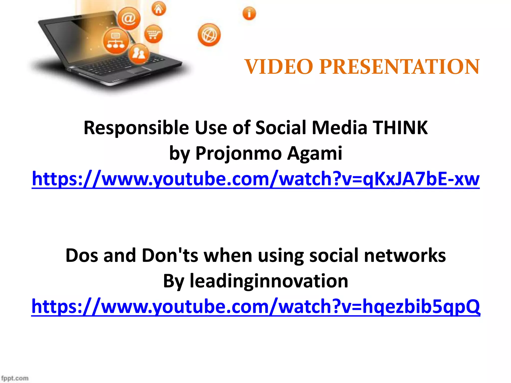 VIDEO PRESENTATION
Responsible Use of Social Media THINK
by Projonmo Agami
https://www.youtube.com/watch?v=qKxJA7bE-xw
Dos and Don'ts when using social networks
By leadinginnovation
https://www.youtube.com/watch?v=hqezbib5qpQ
 