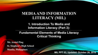 MEDIAAND INFORMATION
LITERACY (MIL)
Mr. Arniel Ping
St. Stephen’s High School
Manila, Philippines
1. Introduction To Media and
Information Literacy (Part 3):
Fundamental Elements of Media Literacy
Critical Thinking
MIL PPT 03, Updated: October 26, 2016
 