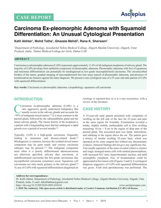 Journal of Pathology and Infectious Diseases  •  Vol 1  •  Issue 1  •  2018 1
INTRODUCTION
C
arcinoma ex-pleomorphic adenoma (CxPA) is a
rare, aggressive, poorly understood malignancy that
usually occurs in the salivary glands and accounts for
95% of malignant mixed tumors.[1]
It is most common in the
parotid gland, followed by the submandibular gland and the
minor salivary glands. The classic history of the neoplasm is
a patient with a longstanding mass that has undergone a rapid
growth over a period of several months.[2]
Typically, CxPA is a high-grade carcinoma, frequently
leading to metastasis and disease-related death.[2]
Misdiagnosis is common, because the residual mixed tumor
component may be quite small, and various carcinoma
subtypes may be present.[2,3]
The malignant component
most often is a poorly differentiated adenocarcinoma
not otherwise specified, salivary duct carcinoma, or
undifferentiated carcinoma but low-grade carcinomas like
myoepithelial carcinoma sometimes occur. Squamous cell
carcinomas are only rarely primary in the salivary gland.[2]
A case of CxPA with squamoid differentiation diagnosed on
cytology is reported here as it is a rare occurrence, with a
review of the literature.
CASE HISTORY
A 55-year-old male patient presented with complaints of
swelling on the left side of the face for 22 years and pain
in the same region for 4 months. Examination revealed a
tender, slightly mobile, multinodular soft to firm swelling
measuring 10 cm × 8 cm in the region of deep part of the
parotid gland. The associated pain was sharp, intermittent,
and radiating to the region above the ear. The patient gave
a history of similar swelling 10 years back, which was
operated on by some surgeon but without any documentary
evidence. Intraoral findings did not give any significant clue.
Fine-needle aspiration of the mass revealed cohesive clusters
and singly arranged tumor cells with marked pleomorphism,
with increased N/C ratio, hyperchromatic nucleus, and mild
eosinophilic cytoplasm. Foci of keratinization could be
appreciated in few tumor cells [Figures 1 and 2].A cytological
diagnosis suggestive of CxPA with squamoid differentiation
was given. A left total parotidectomy was performed. The
CASE REPORT
Carcinoma Ex-pleomorphic Adenoma with Squamoid
Differentiation: An Unusual Cytological Presentation
Kafil Akhtar1
, Mohd Talha1
, Ghazala Mehdi2
, Rana K. Sherwani1
1
Department of Pathology, Jawaharlal Nehru Medical College, Aligarh Muslim University, Aligarh, Uttar
Pradesh, India, 2
Dubai Medical College for Girls, Dubai-UAE
ABSTRACT
Carcinoma ex-pleomorphic adenoma (CxPA) represents approximately 11.6% of all malignant neoplasms of salivary gland. The
majority of CxPA develops from epithelial component of pleomorphic adenoma. Pleomorphic adenoma with foci of squamous
and mucinous differentiation can potentially be misdiagnosed as low-grade mucoepidermoid carcinoma. The circumscribed
borders of the tumor, gradual merging of mucoepidermoid foci into areas typical of pleomorphic adenoma, and presence of
keratinization are features against the latter diagnosis. We present a rare cytological case of a 55-year-old male patient of CxPA
with squamoid differentiation.
Key words: Carcinoma ex-pleomorphic adenoma, cytopathology, squamous cell carcinoma
Address for correspondence:
Dr. Kafil Akhtar, Department of Pathology, Jawaharlal Nehru Medical College, Aligarh Muslim University, Aligarh, Uttar
Pradesh, India. E-mail: 
https://doi.org/10.33309/2639-8893.010101 www.asclepiusopen.com
© 2018 The Author(s). This open access article is distributed under a Creative Commons Attribution (CC-BY) 4.0 license.
 