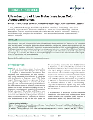 Journal of Pathology and Infectious Diseases  •  Vol 2  •  Issue 1  •  2019 1
INTRODUCTION
T
he liver is the most common place of metastases from
the gastrointestinal tract, being the most frequent
diagnosis of adenocarcinoma.[1]
Nevertheless, liver
metastases from leiomyosarcoma are also frequent.[2‑4]
Cell forming metastases show differences in comparison
with these belonging to the primary tumor.[5]
This finding
supports the existence of an invasive phenotype limited to
more aggressive subpopulations of neoplastic cells.[6]
This
phenotype could have distinct morphological characteristics
and, under some circumstances, metastases could be different
enough from primary neoplasm as to cause difficulty in
diagnosis or even misdiagnosis in pathological examinations
by light microscopy.[7]
The problem could be even more
complicated if metastases themselves had the capacity to
metastasize.[8]
This difficulty has been presented in colorectal
adenocarcinomas when they are compared with metastases
from adenocarcinomas of the lung and other organs. For
this reason, features are needed to allow the differentiation
of these tumor, and this conducted to the determination of
the ultrastructural markers of colon adenocarcinomas which
could help to distinguish colorectal adenocarcinomas from
other carcinomas sole on ultrastructural grounds.[9]
Hepatic
metastasis from human colon adenocarcinoma implies a poor
prognosis.[10]
Nevertheless, in the pathological literature, we
could not find a systematic ultrastructural study in relation
to differences or similarities between human colon tumor
and it’s hepatic metastases in terms of cellular findings.
Only some descriptions were reported using intact patient
colorectal tissue or human colon carcinoma lines injected
into nude mice.[10‑12]
In the present work, it is described the hepatic metastases
ultrastructure from human colon adenocarcinomas which
showed variations from alterations already observed in
primary tumors or some cases, not observed in them.
ORIGINALARTICLE
Ultrastructure of Liver Metastases from Colon
Adenocarcinomas
Héctor J. Finol1
, Carlos Sardiñas2
, Hector Luis Osorio‑Vega3
, Radharani Dorta‑Ledezma4
1
Center for Electron Microscopy, Sciences Faculty, Caracas, Venezuela, 2
Coloproctology Unit, Caracas
University Hospital, Caracas, Venezuela, 3
Laboratory of Cellular and Molecular Pathology, Center for
Experimental Medicine, Venezuelan Institute for Scientific Research, Miranda, Venezuela,4
Laboratory of
Cellular Physiology, Biophysical and Biochemical Center, Venezuelan Institute for Scientific Research,
Miranda, Venezuela
ABSTRACT
Liver metastases from colon adenocarcinoma cells exhibited features of primary tumor site such as microvilli with filamentous
cores and long rootlets, glycocalyceal bodies, and classical desmosomes. Nevertheless, some cell surfaces showed scarce and
short microvilli. Attenuated and imperfect desmosomes were also seen as well as swelling of rough endoplasmic reticulum,
Golgi apparatus cisternae and mitochondria with electron‑dense granules and scarce cristae, and the proliferation of lysosomal
myelin‑like figures and multivesicular bodies. In some areas, neoplastic cell entered into contact with hepatocytes and
macrophages. It is concluded that in liver the invasive phenotype produced metastatic foci with cellular distinctive aspects,
several of them different from the primary tumor.
Key words: Colon adenocarcinoma, liver metastases, ultrastructure
Address for correspondence:
Héctor J. Finol, Center for Electron Microscopy, Sciences Faculty, Caracas, Venezuela. E-mail: Hector.finol@gmail.com
https://doi.org/10.33309/2639-8893.020101 www.asclepiusopen.com
© 2019 TheAuthor(s). This open access article is distributed under a Creative CommonsAttribution (CC-BY) 4.0 license.
 