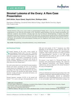 Journal of Pathology and Infectious Diseases  •  Vol 3  •  Issue 1  •  2020 1
INTRODUCTION
S
tromal luteoma of the ovary occurs mostly in
postmenopausal females and is very rare.[1]
Abnormal
vaginal bleeding is the most frequent presentation, but
endocrine symptoms and sometimes virilizing signs may
also be observed.[2]
This tumor is surrounded by an ovarian
stroma, entirely composed of luteinized cells devoid of
crystals of Reinke. Hyperthecosis of the ovarian stroma is
often observed in this benign tumor.[3]
Sex cord ovarian tumors are a rare kind of ovarian neoplasm.
Steroid cell tumors accounting for 0.1% of all primary
ovarian tumors are a subgroup of sex cord ovarian tumors.[1,2]
According to the origin of the cells that generate the tumor,
steroid cell tumors are classified into three groups: Stromal
luteomas, Leydig cell tumors, and steroid cell tumors, not
otherwise specified (NOS).
Stromal luteomas constitute 20–25% of all steroid cell
tumors.[2,3]
It is seen in all ages with preponderance in the
fifth and sixth decades of life.[4,5]
Symptoms may differ
depending on the hormones secreted from the tumor cell.
Stromal luteomas usually present with hyperestrogenic
symptoms, while Leydig cell tumors are mostly associated
with hyperandrogenism. However, in the NOS group,
hyperestrogenism may rarely be seen, as 25.0% of NOS
tumors show no hormonal activity.[4,5]
We present a case report of a 50-year-old female who
presented with postmenopausal bleeding. She underwent
total abdominal hysterectomy with bilateral salpingo-
oophorectomy and was diagnosed with stromal luteoma of
the ovary on histopathology.
CASE REPORT
A 50-year-old female presented in the gynecology clinic with
complaints of abnormal vaginal bleeding for the past 4 years.
Transvaginal ultrasonography showed an endometrial
thickness of 23 mm, with enlarged left ovary to 12 cm×10 cm
in size and atrophic right ovary. Endometrial curettage was
Stromal Luteoma of the Ovary: A Rare Case
Presentation
Kafil Akhtar, Noora Saeed, Saquib Alam, Shafaque Jabin
Department of Pathology, Jawaharlal Nehru Medical College, Aligarh Muslim University, Aligarh,
Uttar Pradesh, India
ABSTRACT
Stromal luteoma of the ovary occurs mostly in postmenopausal females and is very rare. It is seen in all ages with
preponderance in the fifth and sixth decades of life. Abnormal vaginal bleeding is the most frequent presentation, but
endocrine symptoms and sometimes virilizing signs may also be observed. Symptomatology of features may differ
depending on the type of hormones secreted from the tumor cells. Stromal luteomas usually present with hyperestrogenic
symptoms, while Leydig cell tumors are mostly associated with hyperandrogenism. We present a case report of a 50-year-
old female who presented with postmenopausal bleeding and was diagnosed with stromal luteoma of the ovary on
histopathology.
Key words: Histopathology, immunohistochemistry, ovary, stromal luteoma
CASE REPORT
Address for correspondence:
Dr. Kafil Akhtar, Department of Pathology, Jawaharlal Nehru Medical College, Aligarh Muslim University, Aligarh,
Uttar Pradesh, India. E-mail: 
© 2020 The Author(s). This open access article is distributed under a Creative Commons Attribution (CC-BY) 4.0 license.
 