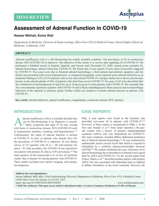 Journal of Pathology and Infectious Diseases  •  Vol 3  •  Issue 2  •  2020 1
INTRODUCTION
A
drenal insufficiency (AI) is a treatable disorder that
can be life-threatening if its diagnosis is missed.
[1]
Many symptoms and signs of AI may overlap
with those of coronavirus disease 2019 (COVID-19) such
as hypotension, diarrhea, vomiting, and hyponatremia.[1,2]
Unfortunately, the status of adrenal function is unclear
in COVID-19. In turn, in patients who already have AI,
the prevalence of COVID-19 is unknown. In one Italian
survey of 121 patients with AI (n = 40 with primary AI,
and n = 81 with secondary AI), COVID-19 was reported in
one patient with primary AI, that is, 0.8% prevalence.[3]
The
main purpose of this manuscript is to review all pertinent
studies that evaluated AI among patients with COVID-19.
These studies included case reports, imaging, and autopsy
investigations.
CASE REPORTS
Only 4 case reports were found in the literature that
described new-onset AI in patients with COVID-19.[4-7]
Overview of these reports is summarized in Table 1. In the
first case Frankel et al.[4]
from Israel reported a 66-year-
old woman with a history of primary antiphospholipid
syndrome (APLS) who was hospitalized for COVID-19.
Her main symptoms included diffuse abdominal tenderness
due to bilateral adrenal hemorrhage.[4]
AI was confirmed by
undetectable serum cortisol levels that failed to respond to
stimulation by a synthetic adrenocorticotrophic hormone
(ACTH).[4]
The authors attributed this case of primary AI to
adrenal hemorrhage due to thrombosis of adrenal veins caused
both by APLS and COVID-19.[4]
In the second report from
France, Maria et al.[5]
described another patient with primary
APLS who also presented with abdominal pain in addition
to diffuse thrombosis in the lower extremity. However, the
MINI-REVIEW
Assessment of Adrenal Function in COVID-19
Nasser Mikhail, Soma Wali
Department of Medicine, Division of Endocrinology, Olive-View-UCLA Medical Center, David-Geffen School of
Medicine, California, USA
ABSTRACT
Adrenal insufficiency (AI) is a life-threatening but readily treatable condition. The prevalence of AI in coronavirus
disease 2019 (COVID-19) is unknown. The objective of this article is to review data regarding AI in COVID-19. We
performed a PubMed search in English, Spanish, and French until November 25, 2020. Search terms included AI,
adrenal hemorrhage, adrenal infarction, COVID-19. We found only 4 case reports of new-onset AI possibly triggered
by COVID-19. Two cases were due to bilateral adrenal hemorrhage, a third patient had pituitary apoplexy, and the
fourth case presented with severe hyponatremia. A computed tomography series reported acute adrenal infarction as an
incidental finding in 23% of 219 patients with severe and critical COVID-19. Autopsy studies have shown microscopic
lesions in the adrenal glands of 46% of patients who died from severe COVID-19. No cases of AI were described after
the withdrawal of dexamethasone (6 mg/d for up to 10 days) given to treat patients with COVID-19. We conclude that
AI is uncommonly reported in patients with COVID-19 and is likely underdiagnosed. Most cases are due to hemorrhagic
infarction of the adrenals or pituitary gland. Further studies are needed to evaluate adrenal function in patients with
COVID-19.
Key words: Adrenal infarction, adrenal insufficiency, coagulopathy, coronavirus disease 2019, pituitary
Address for correspondence:
Nasser Mikhail, MD, MSc, Chief Endocrinology Division, Department of Medicine, Olive-View UCLA Medical Center,
14445 Olive-View Dr, Sylmar, CA 91342, USA
https://doi.org/10.33309/2639-8893.030201 www.asclepiusopen.com
© 2020 The Author(s). This open access article is distributed under a Creative Commons Attribution (CC-BY) 4.0 license.
 
