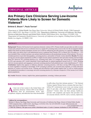 Journal of Community and Preventive Medicine  • Vol 1 • Issue 2 •  2018 1
BACKGROUND
A
t least one in four women in the United States will
experience domestic violence (DV) in her lifetime.
Women from all socioeconomic levels, ages,
occupations, religions, and ethnicities have been documented
to suffer abuse from their intimate partners.[1,2]
The National
Violence Against Women Survey estimates that more than 5
million DV victimizations occur every year among women
aged 18 and older, with about 550,000 requiring medical
attention.[3]
Victims often visit their primary health-care
provider with complaints and injuries that providers may
not associate directly with DV, such as anxiety, depression,
Are Primary Care Clinicians Serving Low-Income
Patients More Likely to Screen for Domestic
Violence?
Brittnie E. Bloom1,2
, Paula Tavrow3
1
Department of  Global Health, San Diego State University, School of Global Public Health, 5500 Campanile
Drive, GMCS 322C, San Diego, CA 92182, USA, 2
Department of Medicine, University of California, San Diego,
Division of Infectious Diseases and Global Public Health, 9500 Gilman Drive, San Diego, CA 92093, USA
3
Department of Community Health Sciences, University of California at Los Angeles, Fielding School of Public
Health, Los Angeles, CA 90095, USA
ABSTRACT
Background: Women of all income levels experience domestic violence (DV). Primary health-care providers are able to screen
women early and provide services or referrals; however, regular DV screening rarely occurs in the US. We investigated whether
implicit bias based on patient population income level could be influencing provider practices in California. Methods:  Data
for this study were drawn from a self-administered survey conducted from October 2013 to March 2014. Providers (n = 152)
were included if they worked in primary care and provided information on the predominant income of their patients. The survey
included questions on provider demographics, screening practices, and number of female victims identified. Results: Providers
serving low-income patient populations (LIPPs) or higher-income patient populations had equivalent training and knowledge
about DV. However, DV screening practices (e.g., screening more often, at a younger age, and giving a screening question
for DV) and outcomes (DV victims identified) varied significantly by patient population income level (P  0.01). Working
with low-income patients and engaging in universal screening practices both predicted more victim identification (P  0.01).
Conclusions: Implicit bias appears to influence clinicians’ screening practices, with those serving LIPPs being more likely
to screen regardless of training or knowledge. If DV screening in primary care occurred more regularly, it would yield more
detection of victims at all income levels. Training and self-reflection could combat implicit bias, as well as written policies
and standardized procedures to encourage universal screening practices by clinicians irrespective of the income level of their
patient populations.
Key words: Domestic violence, implicit bias, patient populations, screening, violence prevention
Address for correspondence:
Brittnie E. Bloom, San Diego State University and University of California San Diego, School of Global Public Health,
5500 Campanile Drive, GMCS 322C, San Diego, CA 92182, USA. Tel: 619-549-0393. E-mail: 
https://doi.org/10.33309/2638-7719.010201 www.asclepiusopen.com
© 2018 The Author(s). This open access article is distributed under a Creative Commons Attribution (CC-BY) 4.0 license.
ORIGINAL ARTICLE
 