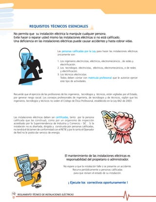 REGLAMENTO TÉCNICO DE INST
REGLAMENTO TÉCNICO DE INST
REGLAMENTO TÉCNICO DE INST
REGLAMENTO TÉCNICO DE INST
REGLAMENTO TÉCNICO DE INSTALACIONES ELÉCTRICAS
ALACIONES ELÉCTRICAS
ALACIONES ELÉCTRICAS
ALACIONES ELÉCTRICAS
ALACIONES ELÉCTRICAS
10
10
10
10
10
REQUISITOS TÉCNICOS ESENCIALES
Recuerde que el ejercicio de las profesiones de los ingenieros, tecnólogos y técnicos, están vigiladas por el Estado,
por generar riesgo social. Los consejos profesionales de ingeniería, de tecnólogos y de técnicos, vigilan que los
ingenieros, tecnólogos y técnicos no violen el Código de Ética Profesional, establecido en la Ley 842 de 2003.
Las personas calificadas por la Ley
personas calificadas por la Ley
personas calificadas por la Ley
personas calificadas por la Ley
personas calificadas por la Ley para hacer las instalaciones eléctricas
únicamente son:
1. Los ingenieros electricistas, eléctricos, electromecánicos , de redes y
electrificación.
2. Los tecnólogos electricistas, eléctricos, electromecánicos, o de redes
y electrificación.
3. Los técnicos electricistas
Todos deben contar con matrícula pr
matrícula pr
matrícula pr
matrícula pr
matrícula profesional
ofesional
ofesional
ofesional
ofesional que le autorice ejercer
este tipo de actividades.
Las instalaciones eléctricas deben ser certificadas
certificadas
certificadas
certificadas
certificadas, tanto por la persona
calificada que las construyó, como por un organismo de inspección
acreditado por la Superintendencia de Industria y Comercio - SIC . Si la
instalación no es diseñada, dirigida y construida por personas calificadas,
no tendrá el dictamen de conformidad con el RETIE y por lo tanto el Operador
de Red no le podrá dar servicio de energía.
El mantenimiento de las instalaciones eléctricas es
El mantenimiento de las instalaciones eléctricas es
El mantenimiento de las instalaciones eléctricas es
El mantenimiento de las instalaciones eléctricas es
El mantenimiento de las instalaciones eléctricas es
r
r
r
r
responsabilidad del pr
esponsabilidad del pr
esponsabilidad del pr
esponsabilidad del pr
esponsabilidad del propietario o administrador
opietario o administrador
opietario o administrador
opietario o administrador
opietario o administrador.
.
.
.
.
No espere a que la instalación falle o se presente un accidente.
Recurra periódicamente a personas calificadas
para que revisen el estado de su instalación.
¡ Ejecute los correctivos oportunamente !
¡ Ejecute los correctivos oportunamente !
¡ Ejecute los correctivos oportunamente !
¡ Ejecute los correctivos oportunamente !
¡ Ejecute los correctivos oportunamente !
No permita que su instalación eléctrica la manipule cualquier persona.
No permita que su instalación eléctrica la manipule cualquier persona.
No permita que su instalación eléctrica la manipule cualquier persona.
No permita que su instalación eléctrica la manipule cualquier persona.
No permita que su instalación eléctrica la manipule cualquier persona.
Evite hacer o r
Evite hacer o r
Evite hacer o r
Evite hacer o r
Evite hacer o reparar usted mismo las instalaciones eléctricas si no está calificado.
eparar usted mismo las instalaciones eléctricas si no está calificado.
eparar usted mismo las instalaciones eléctricas si no está calificado.
eparar usted mismo las instalaciones eléctricas si no está calificado.
eparar usted mismo las instalaciones eléctricas si no está calificado.
Una deficiencia en las instalaciones eléctricas puede causar accidentes y hasta cobrar vidas.
Una deficiencia en las instalaciones eléctricas puede causar accidentes y hasta cobrar vidas.
Una deficiencia en las instalaciones eléctricas puede causar accidentes y hasta cobrar vidas.
Una deficiencia en las instalaciones eléctricas puede causar accidentes y hasta cobrar vidas.
Una deficiencia en las instalaciones eléctricas puede causar accidentes y hasta cobrar vidas.
 