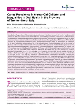 Journal of Community and Preventive Medicine  •  Vol 4  •  Issue 1  •  2021 1
INTRODUCTION
P
romoting oral health in childhood means laying the
foundations for maintaining oral health in adulthood[1,2]
with the benefit of reducing the costs of dental care
by families and by health services and improving quality of
life too.[3]
The prevalence of dental caries in childhood has
seen a significant decrease in the past few decades.[4,5]
This
decrease has been possible by health promotion initiatives in
schools and in the general population and by the application
of evidence based preventive protocols.[6-8]
The widespread
use of fluoridated toothpastes has also provided a significant
ORIGINAL ARTICLE
Caries Prevalence in 6-Year-Old Children and
Inequalities in Oral Health in the Province
of Trento - North Italy
Piffer Silvano, Pedron Mariangela, Roberto Rizzello
Clinical and Evaluation Epidemiology Service – Azienda Provinciale per i Servizi Sanitari, Trento, Italy
ABSTRACT
Introduction: The prevalence of dental caries in childhood has seen a significant decrease in the past few decades even if it
remains one of the most common chronic childhood diseases.The availability of monitoring systems allows us to know the trend
ofthediseaseovertimeandtheaspectstoimprove.Thestudyanalyzes,onthebirthcohortof2011andassessedin2017,byfamily
pediatricians, the association of dental caries on deciduous teeth with socio-demographic factors. Materials and Methods: The
sources of the data are the annual database of general and oral health surveillance carried out on the basis of the forms filled
by the family pediatricians on the occasion of the 6-year health assessment. The factors associated with the risk of decay of
deciduous teeth were analyzed with a multiple analysis according to the logistic model. Mother-related and perinatal variables
were retrieved using the birth assistance certificate archive. Prevalence estimates and adjusted odds ratios are provided with
95% confidence intervals (CIs). Results: 3505 subjects (1787 males and 1718 females), belonging to the birth cohort of the
year 2011, have been evaluated by family pediatricians at the health check del 6th
anno. The caries prevalence on deciduous
teeth in 6-year-old children is 23% (CI 95% 21.6–24.4), 23.5% in males (CI 21.5–25.5) and 22.5% in females (20.5–24.5). In
children with a foreign mother, the prevalence of caries is higher than in children with an Italian mother, equal to 31% (CI 95%
27–35%) and 21.7% (CI 95% 20.3–23.1), respectively. The multiple analysis, carried out on 2783 subjects with valid data,
indicates that the presence of a mother of foreign nationality, a mother aged 24 or younger and the practice of non-optimal oral
hygiene constitute independent risk factors for decay of deciduous teeth in children of 6 years of age. Discussion: A revisit of
the provincial program for the oral health promotion in childhood would seem necessary, improving the relations with schools
and the interventions to the most vulnerable groups such as foreigners Women of childbearing age and during pregnancy should
also receive special care, considering that the mother’s lifestyle can have significant impact on the health and behavior of the
child. Family pediatrician can play an important role, considering that he comes into contact with the child and his family from
birth to puberty. It is necessary however integrate this professional into the network of local health services. Conclusion: The
health surveillance data provided by family pediatricians combined with birth data allow to evaluate the persistent inequalities
in the oral health promotion program in childhood in Trento province.
Key words: Childhood, dental caries, oral health, oral health promotion, social inequalities
Address for correspondence:
Roberto Rizzello, Servizio Epidemiologia Clinica e Valutativa, Azienda Provinciale per i Servizi Sanitari, Centro per i
Servizi Sanitari, Viale Verona, 38123, Trento (I).
https://doi.org/10.33309/2638-7719.040101 www.asclepiusopen.com
© 2021 The Author(s). This open access article is distributed under a Creative Commons Attribution (CC-BY) 4.0 license.
 