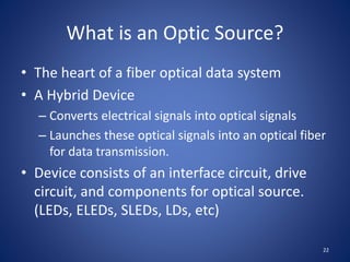 What is an Optic Source?
• The heart of a fiber optical data system
• A Hybrid Device
– Converts electrical signals into optical signals
– Launches these optical signals into an optical fiber
for data transmission.
• Device consists of an interface circuit, drive
circuit, and components for optical source.
(LEDs, ELEDs, SLEDs, LDs, etc)
22
 