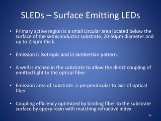 SLEDs – Surface Emitting LEDs
• Primary active region is a small circular area located below the
surface of the semiconductor substrate, 20-50µm diameter and
up to 2.5µm thick.
• Emission is isotropic and in lambertian pattern.
• A well is etched in the substrate to allow the direct coupling of
emitted light to the optical fiber
• Emission area of substrate is perpendicular to axis of optical
fiber
• Coupling efficiency optimized by binding fiber to the substrate
surface by epoxy resin with matching refractive index
24
 