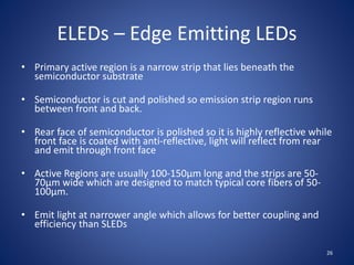 ELEDs – Edge Emitting LEDs
• Primary active region is a narrow strip that lies beneath the
semiconductor substrate
• Semiconductor is cut and polished so emission strip region runs
between front and back.
• Rear face of semiconductor is polished so it is highly reflective while
front face is coated with anti-reflective, light will reflect from rear
and emit through front face
• Active Regions are usually 100-150µm long and the strips are 50-
70µm wide which are designed to match typical core fibers of 50-
100µm.
• Emit light at narrower angle which allows for better coupling and
efficiency than SLEDs
26
 