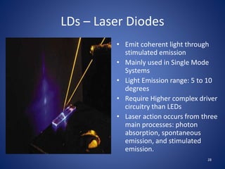 LDs – Laser Diodes
• Emit coherent light through
stimulated emission
• Mainly used in Single Mode
Systems
• Light Emission range: 5 to 10
degrees
• Require Higher complex driver
circuitry than LEDs
• Laser action occurs from three
main processes: photon
absorption, spontaneous
emission, and stimulated
emission.
28
 