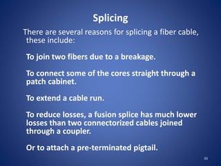 Splicing
There are several reasons for splicing a fiber cable,
these include:
To join two fibers due to a breakage.
To connect some of the cores straight through a
patch cabinet.
To extend a cable run.
To reduce losses, a fusion splice has much lower
losses than two connectorized cables joined
through a coupler.
Or to attach a pre-terminated pigtail.
33
 