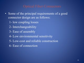 Optical Fiber Connectors
• Some of the principal requirements of a good
connector design are as follows:
1- low coupling losses
2- Interchangeability
3- Ease of assembly
4- Low environmental sensitivity
5- Low-cost and reliable construction
6- Ease of connection
41
 
