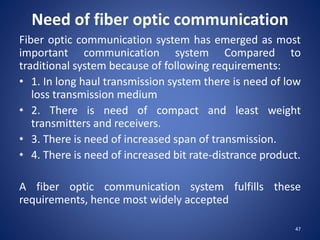 Need of fiber optic communication
Fiber optic communication system has emerged as most
important communication system Compared to
traditional system because of following requirements:
• 1. In long haul transmission system there is need of low
loss transmission medium
• 2. There is need of compact and least weight
transmitters and receivers.
• 3. There is need of increased span of transmission.
• 4. There is need of increased bit rate-distrance product.
A fiber optic communication system fulfills these
requirements, hence most widely accepted
47
 