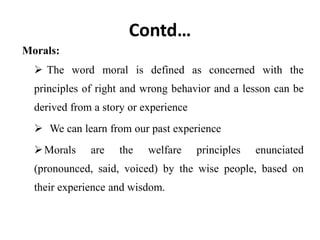 Contd…
Morals:
 The word moral is defined as concerned with the
principles of right and wrong behavior and a lesson can be
derived from a story or experience
 We can learn from our past experience
Morals are the welfare principles enunciated
(pronounced, said, voiced) by the wise people, based on
their experience and wisdom.
 