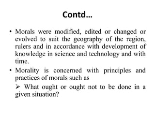 Contd…
• Morals were modified, edited or changed or
evolved to suit the geography of the region,
rulers and in accordance with development of
knowledge in science and technology and with
time.
• Morality is concerned with principles and
practices of morals such as
 What ought or ought not to be done in a
given situation?
 