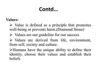 Contd…
Values:
 Value is defined as a principle that promotes
well-being or prevents harm.(Diamond Stone)
 Values are our guideline for our success
 Values are derived from life, environment,
from self, society and culture.
Humans have the unique ability to define their
identity, choose their values and establish their
beliefs
 