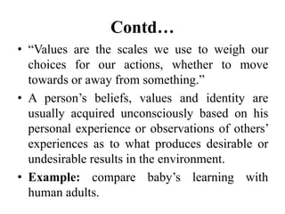 Contd…
• “Values are the scales we use to weigh our
choices for our actions, whether to move
towards or away from something.”
• A person’s beliefs, values and identity are
usually acquired unconsciously based on his
personal experience or observations of others’
experiences as to what produces desirable or
undesirable results in the environment.
• Example: compare baby’s learning with
human adults.
 
