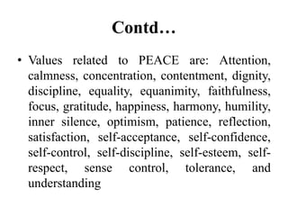 Contd…
• Values related to PEACE are: Attention,
calmness, concentration, contentment, dignity,
discipline, equality, equanimity, faithfulness,
focus, gratitude, happiness, harmony, humility,
inner silence, optimism, patience, reflection,
satisfaction, self-acceptance, self-confidence,
self-control, self-discipline, self-esteem, self-
respect, sense control, tolerance, and
understanding
 