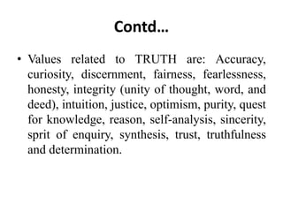 Contd…
• Values related to TRUTH are: Accuracy,
curiosity, discernment, fairness, fearlessness,
honesty, integrity (unity of thought, word, and
deed), intuition, justice, optimism, purity, quest
for knowledge, reason, self-analysis, sincerity,
sprit of enquiry, synthesis, trust, truthfulness
and determination.
 