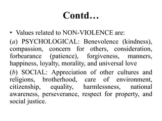 Contd…
• Values related to NON-VIOLENCE are:
(a) PSYCHOLOGICAL: Benevolence (kindness),
compassion, concern for others, consideration,
forbearance (patience), forgiveness, manners,
happiness, loyalty, morality, and universal love
(b) SOCIAL: Appreciation of other cultures and
religions, brotherhood, care of environment,
citizenship, equality, harmlessness, national
awareness, perseverance, respect for property, and
social justice.
 