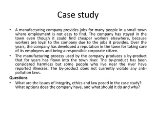 Case study
• A manufacturing company provides jobs for many people in a small town
where employment is not easy to find. The company has stayed in the
town even though it could find cheaper workers elsewhere, because
workers are loyal to the company due to the jobs it provides. Over the
years, the company has developed a reputation in the town for taking care
of its employees and being a responsible corporate citizen.
• The manufacturing process used by the company produces a by-product
that for years has flown into the town river. The by-product has been
considered harmless but some people who live near the river have
reported illnesses. The by-product does not currently violate any anti-
pollution laws.
Questions
• What are the issues of integrity, ethics and law posed in the case study?
What options does the company have, and what should it do and why?
 