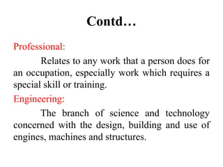 Contd…
Professional:
Relates to any work that a person does for
an occupation, especially work which requires a
special skill or training.
Engineering:
The branch of science and technology
concerned with the design, building and use of
engines, machines and structures.
 