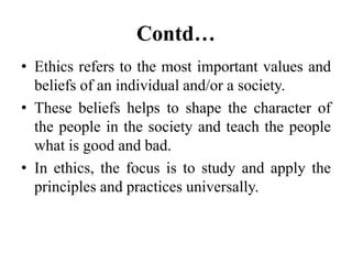 Contd…
• Ethics refers to the most important values and
beliefs of an individual and/or a society.
• These beliefs helps to shape the character of
the people in the society and teach the people
what is good and bad.
• In ethics, the focus is to study and apply the
principles and practices universally.
 