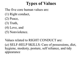 Types of Values
The five core human values are:
(1) Right conduct,
(2) Peace,
(3) Truth,
(4) Love, and
(5) Nonviolence.
Values related to RIGHT CONDUCT are:
(a) SELF-HELP SKILLS: Care of possessions, diet,
hygiene, modesty, posture, self reliance, and tidy
appearance
 