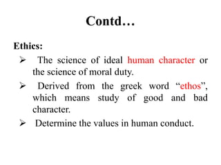 Contd…
Ethics:
 The science of ideal human character or
the science of moral duty.
 Derived from the greek word “ethos”,
which means study of good and bad
character.
 Determine the values in human conduct.
 
