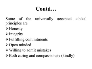 Contd…
Some of the universally accepted ethical
principles are
Honesty
Integrity
Fulfilling commitments
Open minded
Willing to admit mistakes
Both caring and compassionate (kindly)
 