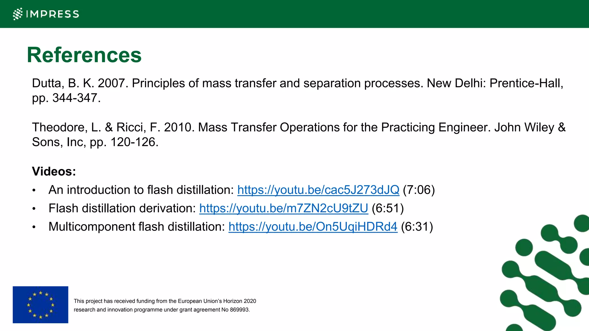 This project has received funding from the European Union’s Horizon 2020
research and innovation programme under grant agreement No 869993.
References
Dutta, B. K. 2007. Principles of mass transfer and separation processes. New Delhi: Prentice-Hall,
pp. 344-347.
Theodore, L. & Ricci, F. 2010. Mass Transfer Operations for the Practicing Engineer. John Wiley &
Sons, Inc, pp. 120-126.
Videos:
• An introduction to flash distillation: https://youtu.be/cac5J273dJQ (7:06)
• Flash distillation derivation: https://youtu.be/m7ZN2cU9tZU (6:51)
• Multicomponent flash distillation: https://youtu.be/On5UqiHDRd4 (6:31)
 