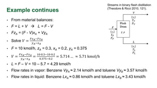 Example continues
• From material balances:
• F = L + V  L = F - V
• FzA = (F - V)xA + VyA
• Solve 𝑉 =
𝐹𝑧𝐴−𝐹𝑥𝐴
𝑦𝐴−𝑥𝐴
• F = 10 kmol/h, zA = 0.3, xA = 0.2, yA = 0.375
• 𝑉 =
𝐹𝑧𝐴−𝐹𝑥𝐴
𝑦𝐴−𝑥𝐴
=
10∙0.3−10∙0.2
0.375−0.2
= 5.714 … ≈ 5.71 kmol/h
• L = F – V = 10 – 5.7 = 4.29 kmol/h
• Flow rates in vapor: Benzene VyA ≈ 2.14 kmol/h and toluene VyB ≈ 3.57 kmol/h
• Flow rates in liquid: Benzene LxA ≈ 0.86 kmol/h and toluene LxB ≈ 3.43 kmol/h
Streams in binary flash distillation
(Theodore & Ricci 2010, 121).
 