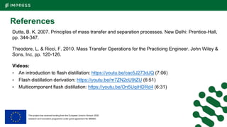 This project has received funding from the European Union’s Horizon 2020
research and innovation programme under grant agreement No 869993.
References
Dutta, B. K. 2007. Principles of mass transfer and separation processes. New Delhi: Prentice-Hall,
pp. 344-347.
Theodore, L. & Ricci, F. 2010. Mass Transfer Operations for the Practicing Engineer. John Wiley &
Sons, Inc, pp. 120-126.
Videos:
• An introduction to flash distillation: https://youtu.be/cac5J273dJQ (7:06)
• Flash distillation derivation: https://youtu.be/m7ZN2cU9tZU (6:51)
• Multicomponent flash distillation: https://youtu.be/On5UqiHDRd4 (6:31)
 