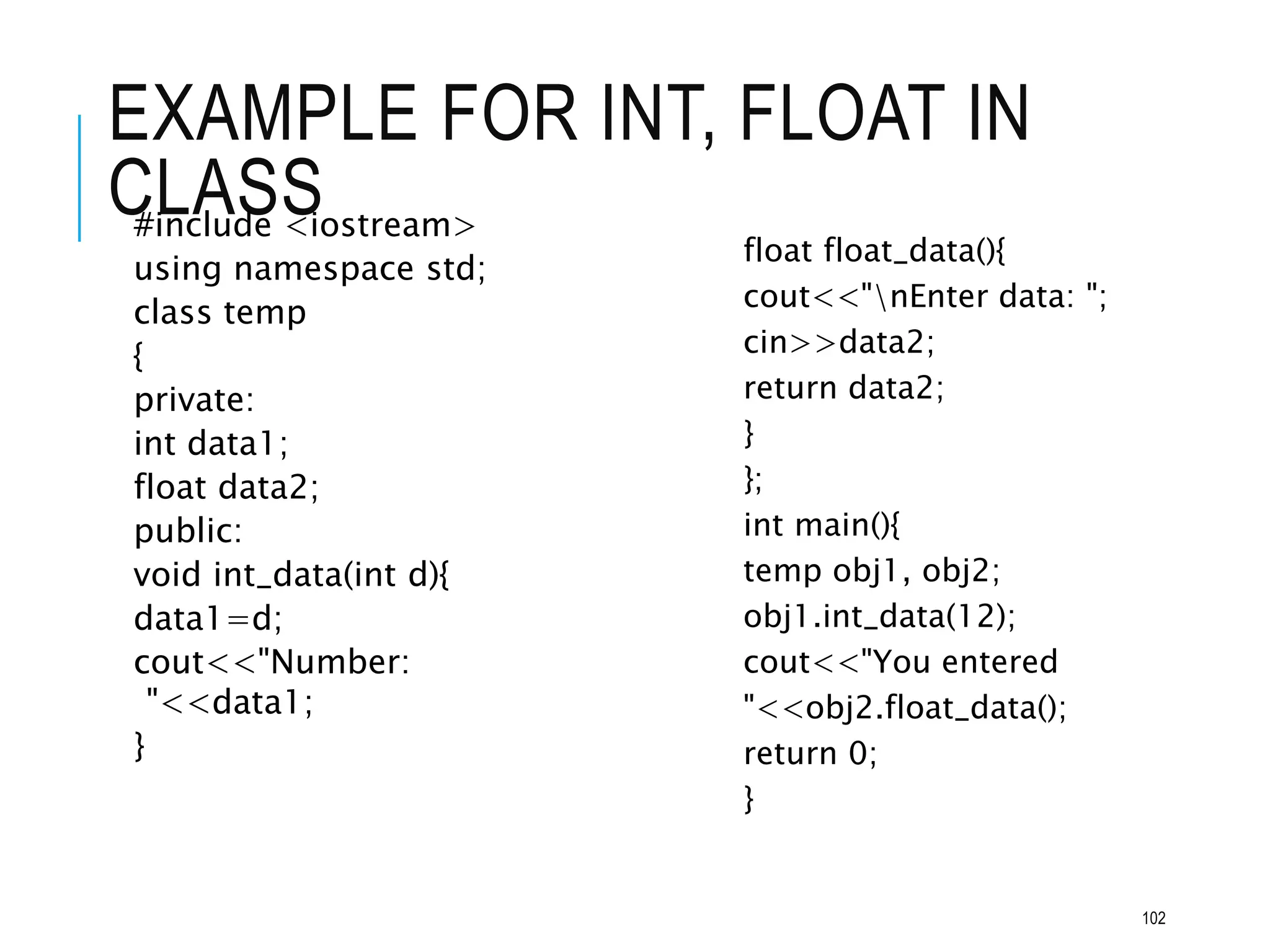EXAMPLE FOR INT, FLOAT IN
CLASS
#include <iostream>
using namespace std;
class temp
{
private:
int data1;
float data2;
public:
void int_data(int d){
data1=d;
cout<<"Number:
"<<data1;
}
float float_data(){
cout<<"nEnter data: ";
cin>>data2;
return data2;
}
};
int main(){
temp obj1, obj2;
obj1.int_data(12);
cout<<"You entered
"<<obj2.float_data();
return 0;
}
102
 