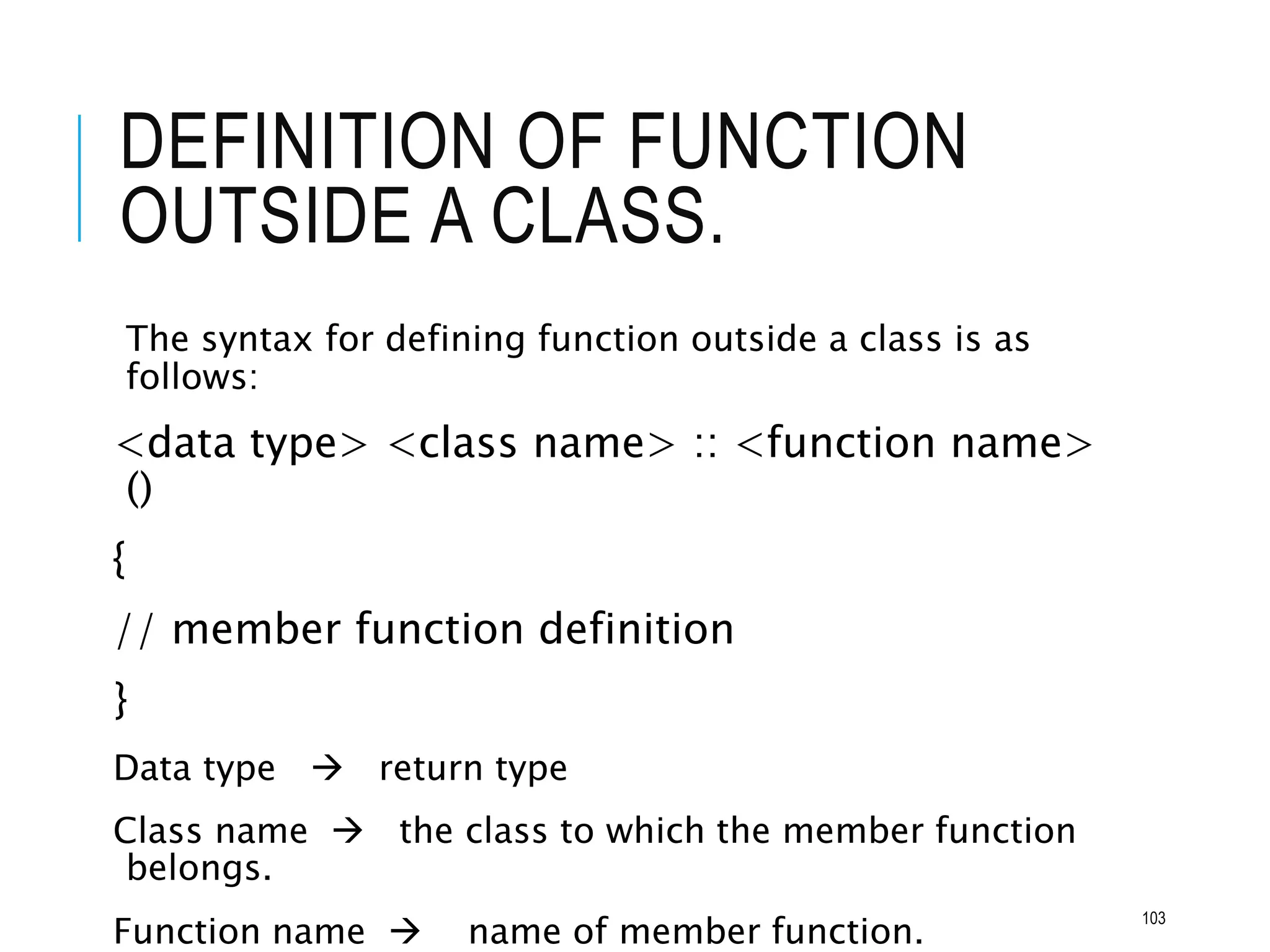 DEFINITION OF FUNCTION
OUTSIDE A CLASS.
The syntax for defining function outside a class is as
follows:
<data type> <class name> :: <function name>
()
{
// member function definition
}
Data type  return type
Class name  the class to which the member function
belongs.
Function name  name of member function.
103
 