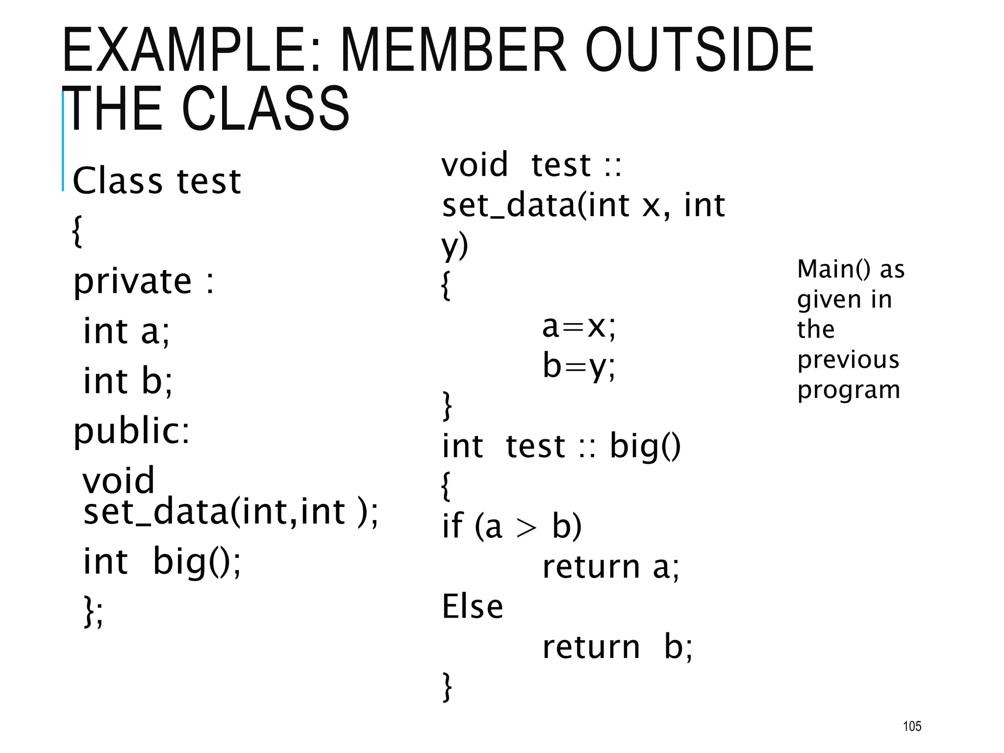 EXAMPLE: MEMBER OUTSIDE
THE CLASS
Class test
{
private :
int a;
int b;
public:
void
set_data(int,int );
int big();
};
void test ::
set_data(int x, int
y)
{
a=x;
b=y;
}
int test :: big()
{
if (a > b)
return a;
Else
return b;
}
Main() as
given in
the
previous
program
105
 