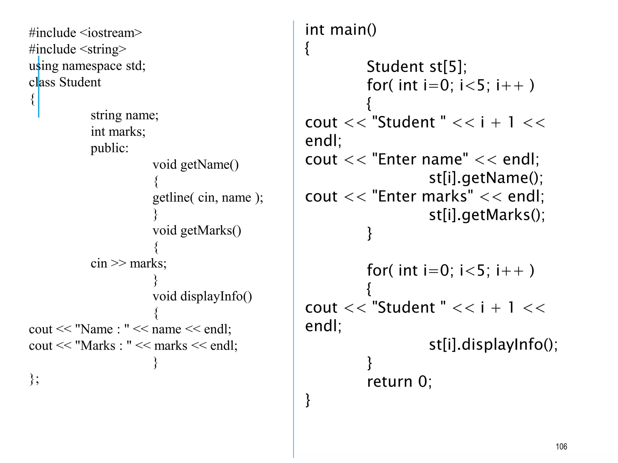 #include <iostream>
#include <string>
using namespace std;
class Student
{
string name;
int marks;
public:
void getName()
{
getline( cin, name );
}
void getMarks()
{
cin >> marks;
}
void displayInfo()
{
cout << "Name : " << name << endl;
cout << "Marks : " << marks << endl;
}
};
int main()
{
Student st[5];
for( int i=0; i<5; i++ )
{
cout << "Student " << i + 1 <<
endl;
cout << "Enter name" << endl;
st[i].getName();
cout << "Enter marks" << endl;
st[i].getMarks();
}
for( int i=0; i<5; i++ )
{
cout << "Student " << i + 1 <<
endl;
st[i].displayInfo();
}
return 0;
}
106
 